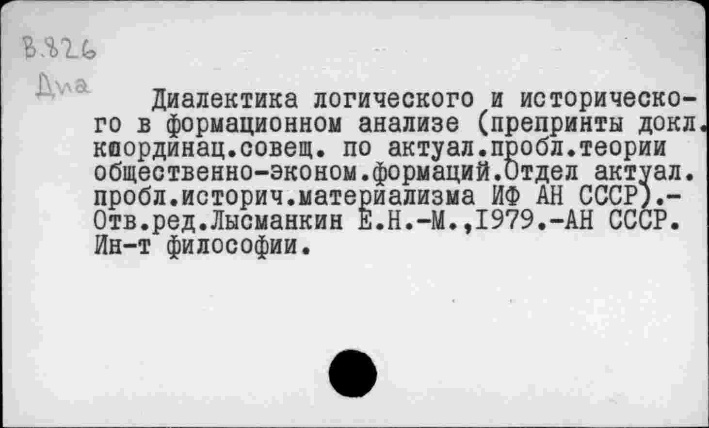 ﻿ь.т	-	-	1
Диалектика логического и исторического в формационном анализе (препринты докл координац.совещ. по актуал.пробл.теории общественно-эконом.формаций.Отдел актуал. пробл.историч.материализма ИФ АН СССР).— Отв.ред.Лысманкин Ё.Н.-М.,1979.-АН СССР. Ин-т философии.